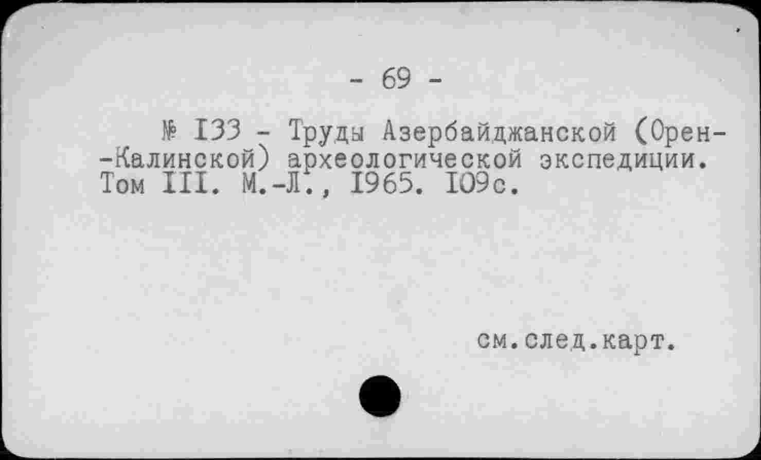 ﻿- 69 -
№ 133 - Труда Азербайджанской (Орен--Калинской) археологической экспедиции. Том III. М.-Л;, 1965. 109с.
см.след.карт.